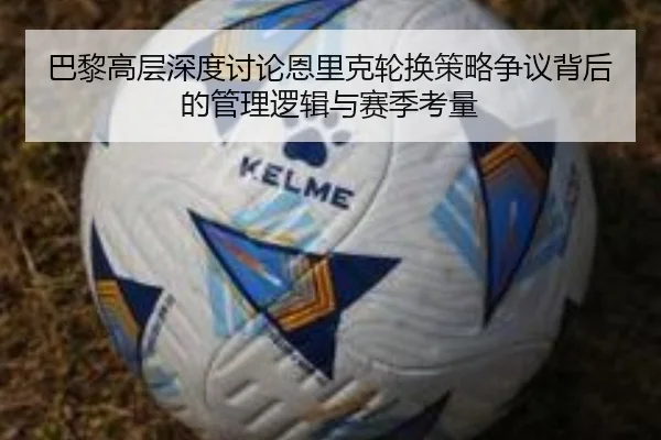 巴黎高层深度讨论恩里克轮换策略争议背后的管理逻辑与赛季考量