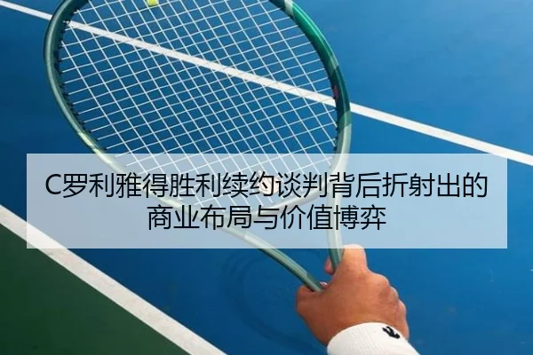 C罗利雅得胜利续约谈判背后折射出的商业布局与价值博弈