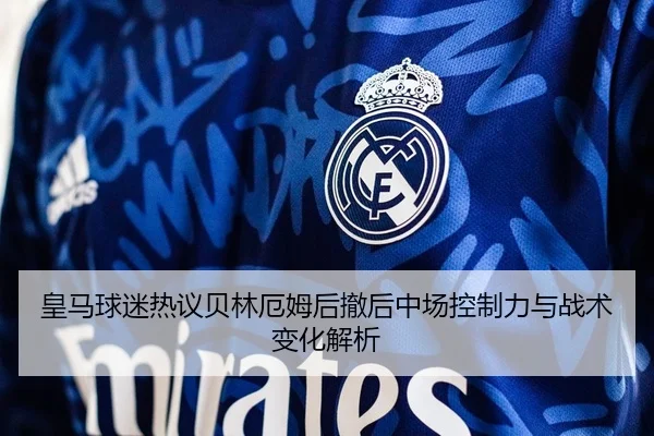 皇马球迷热议贝林厄姆后撤后中场控制力与战术变化解析