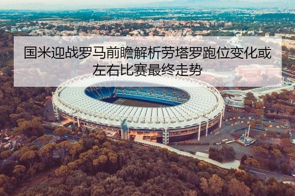 国米迎战罗马前瞻解析劳塔罗跑位变化或左右比赛最终走势