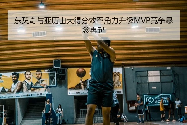 东契奇与亚历山大得分效率角力升级MVP竞争悬念再起